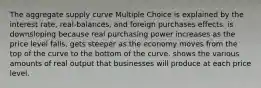 The aggregate supply curve Multiple Choice is explained by the interest rate, real-balances, and foreign purchases effects. is downsloping because real purchasing power increases as the price level falls. gets steeper as the economy moves from the top of the curve to the bottom of the curve. shows the various amounts of real output that businesses will produce at each price level.