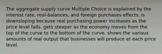 The aggregate supply curve Multiple Choice is explained by the interest rate, real-balances, and foreign purchases effects. is downsloping because real purchasing power increases as the price level falls. gets steeper as the economy moves from the top of the curve to the bottom of the curve. shows the various amounts of real output that businesses will produce at each price level.