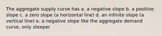 The aggregate supply curve has a. a negative slope b. a positive slope c. a zero slope (a horizontal line) d. an infinite slope (a vertical line) e. a negative slope like the aggregate demand curve, only steeper