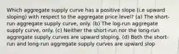 Which aggregate supply curve has a positive slope (i.e upward sloping) with respect to the aggregate price level? (a) The short-run aggregate supply curve, only. (b) The log-run aggregate supply curve, only. (c) Neither the short-run nor the long-run aggregate supply curves are upward sloping. (d) Both the short-run and long-run aggregate supply curves are upward slop