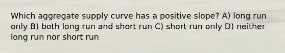 Which aggregate supply curve has a positive slope? A) long run only B) both long run and short run C) short run only D) neither long run nor short run