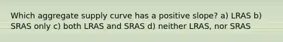 Which aggregate supply curve has a positive slope? a) LRAS b) SRAS only c) both LRAS and SRAS d) neither LRAS, nor SRAS