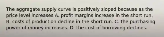 The aggregate supply curve is positively sloped because as the price level increases A. profit margins increase in the short run. B. costs of production decline in the short run. C. the purchasing power of money increases. D. the cost of borrowing declines.