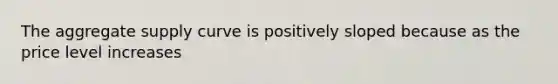 The aggregate supply curve is positively sloped because as the price level increases
