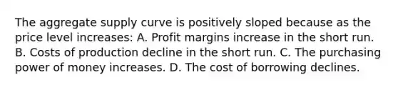 The aggregate supply curve is positively sloped because as the price level increases: A. Profit margins increase in the short run. B. Costs of production decline in the short run. C. The purchasing power of money increases. D. The cost of borrowing declines.