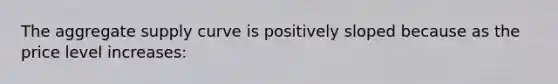 The aggregate supply curve is positively sloped because as the price level increases: