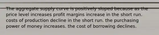 The aggregate supply curve is positively sloped because as the price level increases profit margins increase in the short run. costs of production decline in the short run. the purchasing power of money increases. the cost of borrowing declines.