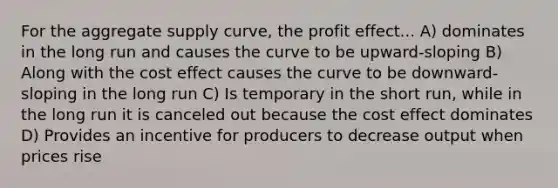 For the aggregate supply curve, the profit effect... A) dominates in the long run and causes the curve to be upward-sloping B) Along with the cost effect causes the curve to be downward-sloping in the long run C) Is temporary in the short run, while in the long run it is canceled out because the cost effect dominates D) Provides an incentive for producers to decrease output when prices rise