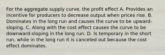 For the aggregate supply curve, the profit effect A. Provides an incentive for producers to decrease output when prices rise. B. Dominates in the long run and causes the curve to be upward-sloping. C. Along with the cost effect causes the curve to be downward-sloping in the long run. D. Is temporary in the short run, while in the long run it is canceled out because the cost effect dominates.