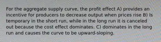 For the aggregate supply curve, the profit effect A) provides an incentive for producers to decrease output when prices rise B) Is temporary in the short run, while in the long run it is canceled out because the cost effect dominates. C) dominates in the long run and causes the curve to be upward-sloping.