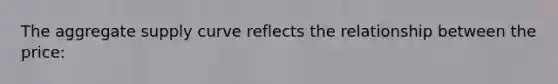 The aggregate supply curve reflects the relationship between the price: