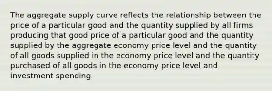 The aggregate supply curve reflects the relationship between the price of a particular good and the quantity supplied by all firms producing that good price of a particular good and the quantity supplied by the aggregate economy price level and the quantity of all goods supplied in the economy price level and the quantity purchased of all goods in the economy price level and investment spending