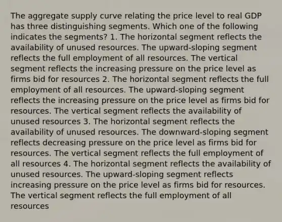 The aggregate supply curve relating the price level to real GDP has three distinguishing segments. Which one of the following indicates the segments? 1. The horizontal segment reflects the availability of unused resources. The upward-sloping segment reflects the full employment of all resources. The vertical segment reflects the increasing pressure on the price level as firms bid for resources 2. The horizontal segment reflects the full employment of all resources. The upward-sloping segment reflects the increasing pressure on the price level as firms bid for resources. The vertical segment reflects the availability of unused resources 3. The horizontal segment reflects the availability of unused resources. The downward-sloping segment reflects decreasing pressure on the price level as firms bid for resources. The vertical segment reflects the full employment of all resources 4. The horizontal segment reflects the availability of unused resources. The upward-sloping segment reflects increasing pressure on the price level as firms bid for resources. The vertical segment reflects the full employment of all resources