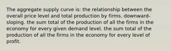 The aggregate supply curve is: the relationship between the overall price level and total production by firms. downward-sloping. the sum total of the production of all the firms in the economy for every given demand level. the sum total of the production of all the firms in the economy for every level of profit.