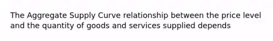 The Aggregate Supply Curve relationship between the price level and the quantity of goods and services supplied depends