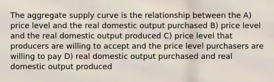 The aggregate supply curve is the relationship between the A) price level and the real domestic output purchased B) price level and the real domestic output produced C) price level that producers are willing to accept and the price level purchasers are willing to pay D) real domestic output purchased and real domestic output produced