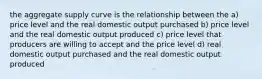 the aggregate supply curve is the relationship between the a) price level and the real domestic output purchased b) price level and the real domestic output produced c) price level that producers are willing to accept and the price level d) real domestic output purchased and the real domestic output produced