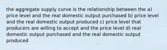 the aggregate supply curve is the relationship between the a) price level and the real domestic output purchased b) price level and the real domestic output produced c) price level that producers are willing to accept and the price level d) real domestic output purchased and the real domestic output produced