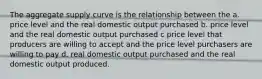 The aggregate supply curve is the relationship between the a. price level and the real domestic output purchased b. price level and the real domestic output purchased c price level that producers are willing to accept and the price level purchasers are willing to pay d. real domestic output purchased and the real domestic output produced.