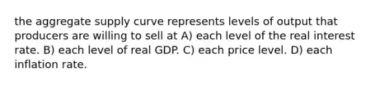 the aggregate supply curve represents levels of output that producers are willing to sell at A) each level of the real interest rate. B) each level of real GDP. C) each price level. D) each inflation rate.