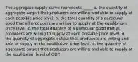 The aggregate supply curve represents _____ a. the quantity of aggregate output that producers are willing and able to supply at each possible price level. b. the total quantity of a particular good that all producers are willing to supply at the equilibrium price level. c. the total quantity of a particular good that all producers are willing to supply at each possible price level. d. the quantity of aggregate output that producers are willing and able to supply at the equilibrium price level. e. the quantity of aggregate output that producers are willing and able to supply at the equilibrium level of GDP.