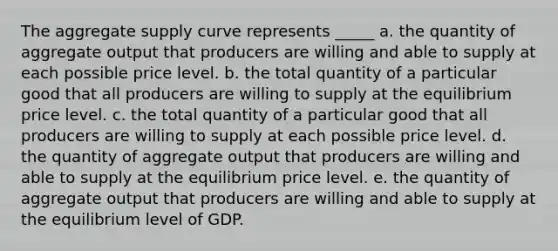 The aggregate supply curve represents _____ a. the quantity of aggregate output that producers are willing and able to supply at each possible price level. b. the total quantity of a particular good that all producers are willing to supply at the equilibrium price level. c. the total quantity of a particular good that all producers are willing to supply at each possible price level. d. the quantity of aggregate output that producers are willing and able to supply at the equilibrium price level. e. the quantity of aggregate output that producers are willing and able to supply at the equilibrium level of GDP.