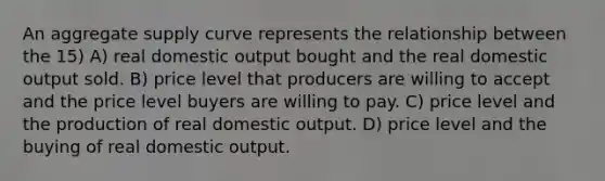 An aggregate supply curve represents the relationship between the 15) A) real domestic output bought and the real domestic output sold. B) price level that producers are willing to accept and the price level buyers are willing to pay. C) price level and the production of real domestic output. D) price level and the buying of real domestic output.