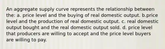 An aggregate supply curve represents the relationship between the: a. price level and the buying of real domestic output. b.price level and the production of real domestic output. c. real domestic output bought and the real domestic output sold. d. price level that producers are willing to accept and the price level buyers are willing to pay.