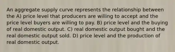 An aggregate supply curve represents the relationship between the A) price level that producers are willing to accept and the price level buyers are willing to pay. B) price level and the buying of real domestic output. C) real domestic output bought and the real domestic output sold. D) price level and the production of real domestic output.