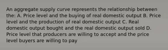 An aggregate supply curve represents the relationship between the: A. Price level and the buying of real domestic output B. Price level and the production of real domestic output C. Real domestic output bought and the real domestic output sold D. Price level that producers are willing to accept and the price level buyers are willing to pay