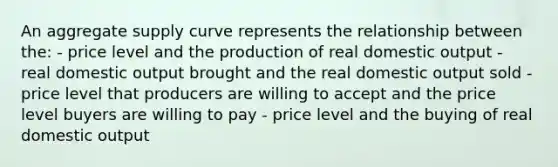 An aggregate supply curve represents the relationship between the: - price level and the production of real domestic output - real domestic output brought and the real domestic output sold - price level that producers are willing to accept and the price level buyers are willing to pay - price level and the buying of real domestic output