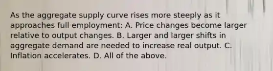 As the aggregate supply curve rises more steeply as it approaches full employment: A. Price changes become larger relative to output changes. B. Larger and larger shifts in aggregate demand are needed to increase real output. C. Inflation accelerates. D. All of the above.