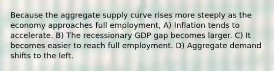 Because the aggregate supply curve rises more steeply as the economy approaches full employment, A) Inflation tends to accelerate. B) The recessionary GDP gap becomes larger. C) It becomes easier to reach full employment. D) Aggregate demand shifts to the left.