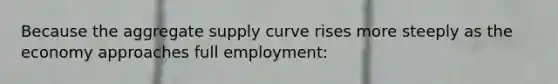 Because the aggregate supply curve rises more steeply as the economy approaches full employment: