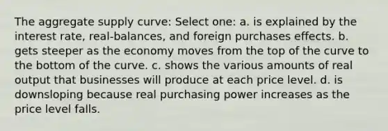 The aggregate supply curve: Select one: a. is explained by the interest rate, real-balances, and foreign purchases effects. b. gets steeper as the economy moves from the top of the curve to the bottom of the curve. c. shows the various amounts of real output that businesses will produce at each price level. d. is downsloping because real purchasing power increases as the price level falls.