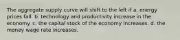 The aggregate supply curve will shift to the left if a. energy prices fall. b. technology and productivity increase in the economy. c. the capital stock of the economy increases. d. the money wage rate increases.