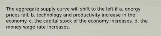 The aggregate supply curve will shift to the left if a. energy prices fall. b. technology and productivity increase in the economy. c. the capital stock of the economy increases. d. the money wage rate increases.