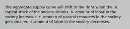 The aggregate supply curve will shift to the right when the: a. capital stock of the society shrinks. b. amount of labor in the society increases. c. amount of natural resources in the society gets smaller. d. amount of labor in the society decreases.