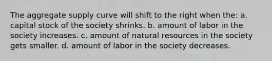 The aggregate supply curve will shift to the right when the: a. capital stock of the society shrinks. b. amount of labor in the society increases. c. amount of <a href='https://www.questionai.com/knowledge/k6l1d2KrZr-natural-resources' class='anchor-knowledge'>natural resources</a> in the society gets smaller. d. amount of labor in the society decreases.