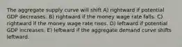 The aggregate supply curve will shift A) rightward if potential GDP decreases. B) rightward if the money wage rate falls. C) rightward if the money wage rate rises. D) leftward if potential GDP increases. E) leftward if the aggregate demand curve shifts leftward.