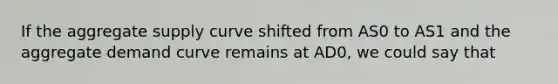 If the aggregate supply curve shifted from AS0 to AS1 and the aggregate demand curve remains at AD0, we could say that