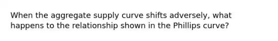 When the aggregate supply curve shifts adversely, what happens to the relationship shown in the Phillips curve?