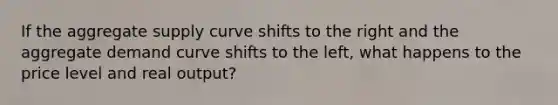 If the aggregate supply curve shifts to the right and the aggregate demand curve shifts to the left, what happens to the price level and real output?