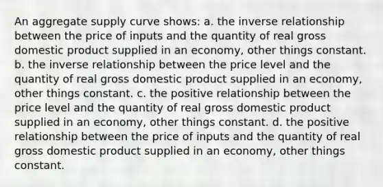 An aggregate supply curve shows: a. the inverse relationship between the price of inputs and the quantity of real gross domestic product supplied in an economy, other things constant. b. the inverse relationship between the price level and the quantity of real gross domestic product supplied in an economy, other things constant. c. the positive relationship between the price level and the quantity of real gross domestic product supplied in an economy, other things constant. d. the positive relationship between the price of inputs and the quantity of real gross domestic product supplied in an economy, other things constant.