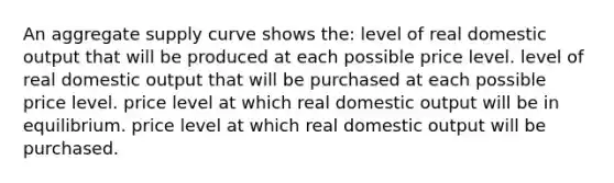 An aggregate supply curve shows the: level of real domestic output that will be produced at each possible price level. level of real domestic output that will be purchased at each possible price level. price level at which real domestic output will be in equilibrium. price level at which real domestic output will be purchased.