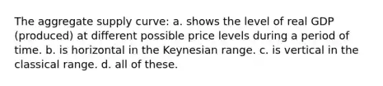 The aggregate supply curve: a. shows the level of real GDP (produced) at different possible price levels during a period of time. b. is horizontal in the Keynesian range. c. is vertical in the classical range. d. all of these.