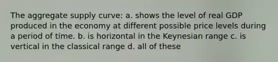 The aggregate supply curve: a. shows the level of real GDP produced in the economy at different possible price levels during a period of time. b. is horizontal in the Keynesian range c. is vertical in the classical range d. all of these