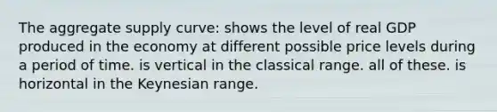 The aggregate supply curve: shows the level of real GDP produced in the economy at different possible price levels during a period of time. is vertical in the classical range. all of these. is horizontal in the Keynesian range.