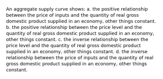 An aggregate supply curve shows: a. the positive relationship between the price of inputs and the quantity of real gross domestic product supplied in an economy, other things constant. b. the positive relationship between the price level and the quantity of real gross domestic product supplied in an economy, other things constant. c. the inverse relationship between the price level and the quantity of real gross domestic product supplied in an economy, other things constant. d. the inverse relationship between the price of inputs and the quantity of real gross domestic product supplied in an economy, other things constant.