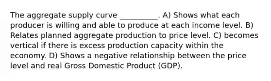 The aggregate supply curve __________. A) Shows what each producer is willing and able to produce at each income level. B) Relates planned aggregate production to price level. C) becomes vertical if there is excess production capacity within the economy. D) Shows a negative relationship between the price level and real Gross Domestic Product (GDP).